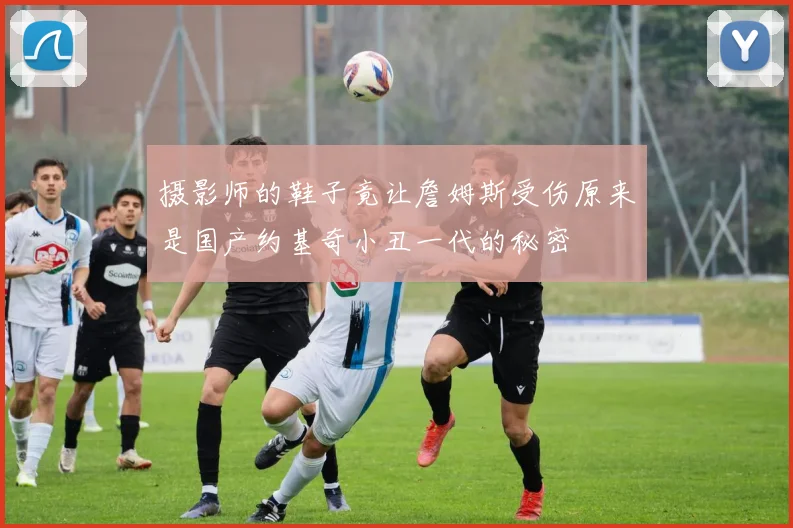摄影师的鞋子竟让詹姆斯受伤原来是国产约基奇小丑一代的秘密