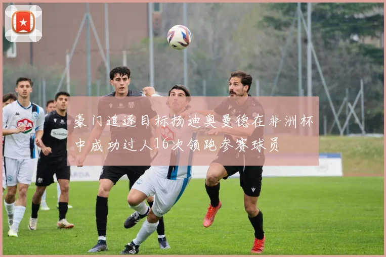 豪门追逐目标扬迪奥曼德在非洲杯中成功过人16次领跑参赛球员