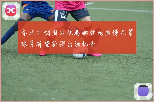 齐沃计划周末联赛继续轮换博尼等球员有望获得出场机会
