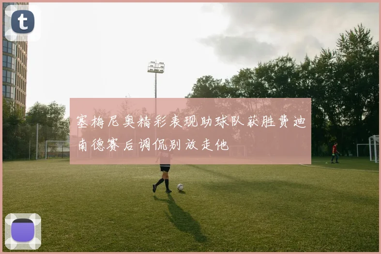 塞梅尼奥精彩表现助球队获胜费迪南德赛后调侃别放走他