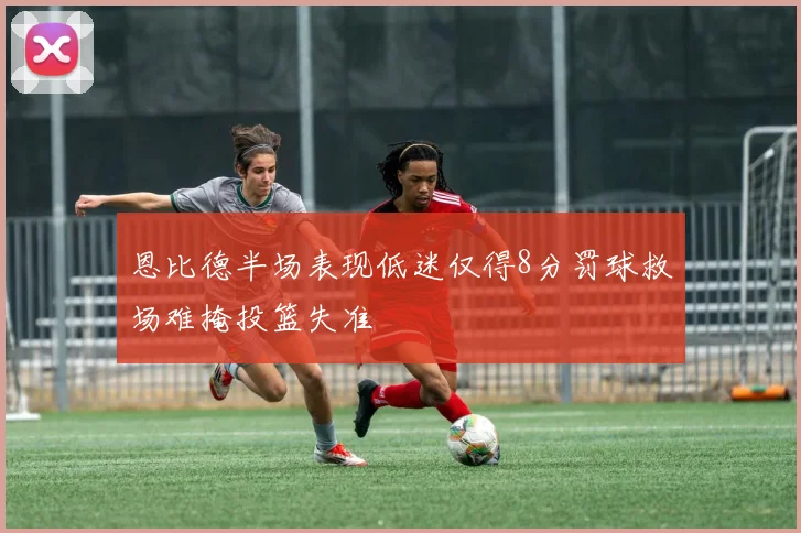 恩比德半场表现低迷仅得8分罚球救场难掩投篮失准