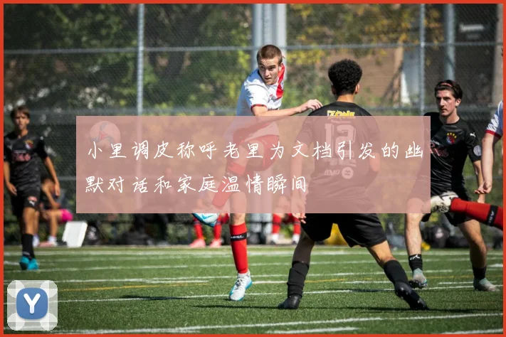 小里调皮称呼老里为文档引发的幽默对话和家庭温情瞬间