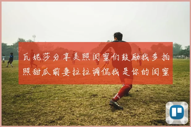 瓦妮莎分享美照闺蜜们鼓励我多拍照甜瓜前妻拉拉调侃我是你的闺蜜