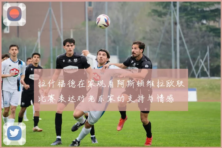 拉什福德在家观看阿斯顿维拉欧联比赛表达对老东家的支持与情感