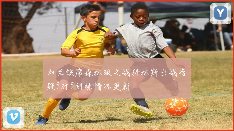 加兰缺席森林狼之战科林斯出战存疑5对5训练情况更新