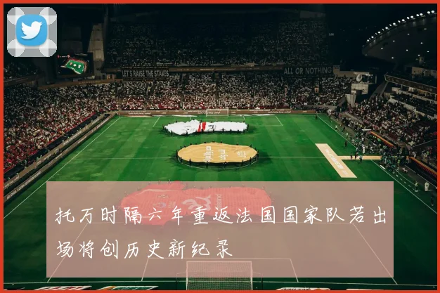 托万时隔六年重返法国国家队若出场将创历史新纪录